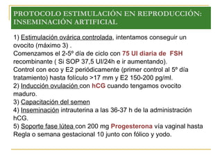 PROTOCOLO ESTIMULACIÓN EN REPRODUCCIÓN: INSEMINACIÓN ARTIFICIAL 1)  Estimulación ovárica controlada , intentamos conseguir un  ovocito (máximo 3) .  Comenzamos el 2-5º día de ciclo con  75 UI diaria de  FSH recombinante ( Si SOP 37,5 UI/24h e ir aumentando). Control con eco y E2 periódicamente (primer control al 5º día tratamiento) hasta folículo >17 mm y E2 150-200 pg/ml. 2)  Inducción ovulación  con  hCG  cuando tengamos ovocito maduro.  3)  Capacitación del semen 4)  Inseminación  intrauterina a las 36-37 h de la administración hCG. 5)  Soporte fase lútea  con 200 mg  Progesterona  vía vaginal hasta Regla o semana gestacional 10 junto con fólico y yodo. 