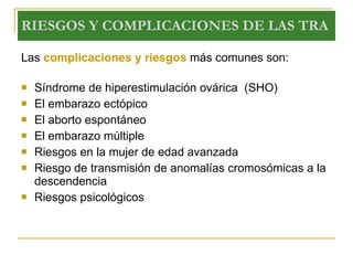 RIESGOS Y COMPLICACIONES DE LAS TRA Las  complicaciones y riesgos  más comunes son: Síndrome de hiperestimulación ovárica  (SHO) El embarazo ectópico  El aborto espontáneo  El embarazo múltiple  Riesgos en la mujer de edad avanzada  Riesgo de transmisión de anomalías cromosómicas a la descendencia  Riesgos psicológicos  