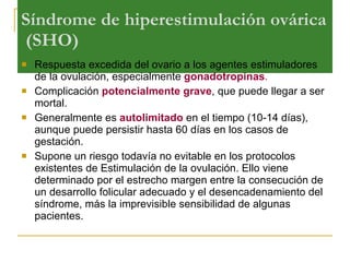 Síndrome de hiperestimulación ovárica  (SHO) Respuesta excedida del ovario a los agentes estimuladores de la ovulación, especialmente  gonadotropinas . Complicación  potencialmente grave , que puede llegar a ser mortal.  Generalmente es  autolimitado  en el tiempo (10-14 días), aunque puede persistir hasta 60 días en los casos de gestación. Supone un riesgo todavía no evitable en los protocolos existentes de Estimulación de la ovulación. Ello viene determinado por el estrecho margen entre la consecución de un desarrollo folicular adecuado y el desencadenamiento del síndrome, más la imprevisible sensibilidad de algunas pacientes. 