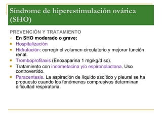 Síndrome de hiperestimulación ovárica  (SHO) PREVENCIÓN Y TRATAMIENTO En SHO moderado o grave: Hospitalización Hidratación : corregir el volumen circulatorio y mejorar función renal. Tromboprofilaxis  (Enoxaparina 1 mg/kg/d sc).  Tratamiento con  indometacina y/o espironolactona . Uso controvertido. Paracentesis . La aspiración de líquido ascítico y pleural se ha propuesto cuando los fenómenos compresivos determinan dificultad respiratoria. 