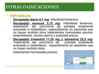 TRIPTORELINA Decapeptyl diario 0,1 mg :  Infertilidad femenina Decapeptyl mensual 3,75 mg :  Infertilidad femenina, tratamiento del carcinoma de próstata localmente avanzado o metastásico, especialmente en pacientes que no hayan recibido otros tratamientos hormonales previos, endometriosis, mioma uterino y pubertad precoz. Decapeptyl trimestral 11,25 mg y semestral 22,5 mg :  Tratamiento del carcinoma de  próstata localmente avanzado o metastásico,  especialmente en pacientes que no hayan recibido otros  tratamientos hormonales previos.  OTRAS INDICACIONES 