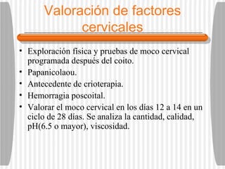 Valoración de factores cervicales Exploración física y pruebas de moco cervical programada después del coito. Papanicolaou. Antecedente de crioterapia. Hemorragia poscoital. Valorar el moco cervical en los días 12 a 14 en un ciclo de 28 días. Se analiza la cantidad, calidad, pH(6.5 o mayor), viscosidad.  