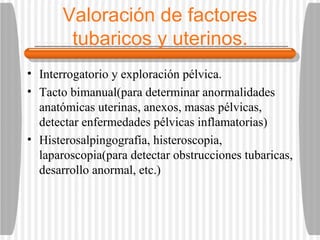 Valoración de factores tubaricos y uterinos. Interrogatorio y exploración pélvica. Tacto bimanual(para determinar anormalidades anatómicas uterinas, anexos, masas pélvicas, detectar enfermedades pélvicas inflamatorias)  Histerosalpingografía, histeroscopia, laparoscopia(para detectar obstrucciones tubaricas, desarrollo anormal, etc.) 