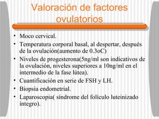 Valoración de factores ovulatorios Moco cervical. Temperatura corporal basal, al despertar, después de la ovulación(aumento de 0.3oC) Niveles de progesterona(5ng/ml son indicativos de la ovulación, niveles superiores a 10ng/ml en el intermedio de la fase lútea). Cuantificación en serie de FSH y LH. Biopsia endometrial. Laparoscopia( síndrome del folículo luteinizado íntegro). 