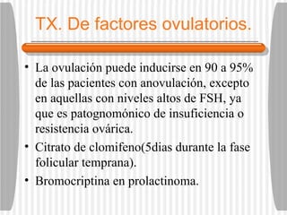 TX. De factores ovulatorios. La ovulación puede inducirse en 90 a 95% de las pacientes con anovulación, excepto en aquellas con niveles altos de FSH, ya que es patognomónico de insuficiencia o resistencia ovárica. Citrato de clomifeno(5dias durante la fase folicular temprana). Bromocriptina en prolactinoma. 