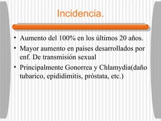 Incidencia. Aumento del 100% en los últimos 20 años. Mayor aumento en países desarrollados por enf. De transmisión sexual Principalmente Gonorrea y Chlamydia(daño tubarico, epididimitis, próstata, etc.) 