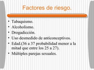 Factores de riesgo. Tabaquismo. Alcoholismo. Drogadicción. Uso desmedido de anticonceptivos. Edad.(36 a 37 probabilidad menor a la mitad que entre los 25 a 27). Múltiples parejas sexuales. 