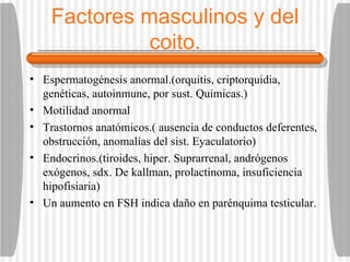 Factores masculinos y del coito. Espermatogénesis anormal.(orquitis, criptorquidia, genéticas, autoinmune, por sust. Químicas.) Motilidad anormal Trastornos anatómicos.( ausencia de conductos deferentes, obstrucción, anomalías del sist. Eyaculatorio) Endocrinos.(tiroides, hiper. Suprarrenal, andrógenos exógenos, sdx. De kallman, prolactinoma, insuficiencia hipofisiaria) Un aumento en FSH indica daño en parénquima testicular. 