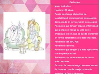 Exclusión 
 Mujer >40 años. 
 Hombre >50 años. 
 Pareja que tenga algún tipo de 
inestabilidad emocional y/o psicológica, 
demostrada en la valoración psicológica 
 Pacientes que tengan alguna enfermedad 
que ponga en riesgo su vida con el 
embarazo o bien, que se pueda transmitir 
en forma hereditaria a su descendencia. 
 Pacientes con IMC >30. 
 Pacientes solteras. 
 Pacientes que tengan 2 o más hijos vivos 
con su pareja actual. 
 Pacientes con antecedentes de dos o 
más cesáreas. 
 En caso de que se tenga que usar semen 
de donador, que la pareja no acepte 
muestra de banco de semen 
 