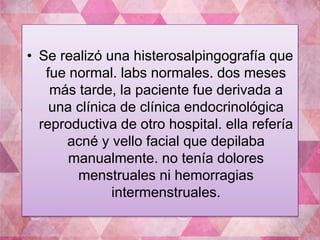 • Se realizó una histerosalpingografía que 
fue normal. labs normales. dos meses 
más tarde, la paciente fue derivada a 
una clínica de clínica endocrinológica 
reproductiva de otro hospital. ella refería 
acné y vello facial que depilaba 
manualmente. no tenía dolores 
menstruales ni hemorragias 
intermenstruales. 
 