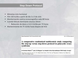 Step Down Protocol
 Mimetiza ciclo hormonal
 FSH 150 IU/día a partir de día 2 o 3 de ciclo
 Monitorización ovárica ecosonografica cada 48 horas
 Cuando folículo dominante alcanza 10mm
└ Reducción de dosis a 112.5 IU/día por 72 horas
 Mantenimiento de 75 UI/día hasta disparo de hCG
 