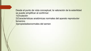 Desde el punto de vista conceptual, la valoración de la esterilidad
se puede simplificar al confirmar:
1)Ovulación
2)Características anatómicas normales del aparato reproductor
femenino
3)propiedadesnormales del semen
 