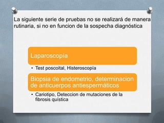 La siguiente serie de pruebas no se realizará de manera
rutinaria, si no en funcion de la sospecha diagnóstica
Laparoscopía
• Test poscoital, Histeroscopía
Biopsia de endometrio, determinacion
de anticuerpos antiespermáticos
• Cariotipo, Deteccion de mutaciones de la
fibrosis quística
 