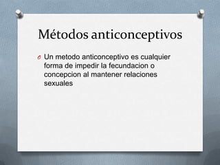 Métodos anticonceptivos
O Un metodo anticonceptivo es cualquier
forma de impedir la fecundacion o
concepcion al mantener relaciones
sexuales
 