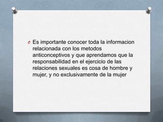O Es importante conocer toda la informacion
relacionada con los metodos
anticonceptivos y que aprendamos que la
responsabilidad en el ejercicio de las
relaciones sexuales es cosa de hombre y
mujer, y no exclusivamente de la mujer
 
