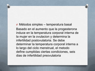 O Métodos simples – temperatura basal
Basado en el aumento que la progesterona
induce en la temperatura corporal interna de
la mujer en la ovulacion y determina la
infertilidad postovulatoria. Se debe
determinar la temperatura corporal interna a
lo largo del ciclo menstrual, el metodo
define cumplidas ciertas condiciones, seis
dias de infertilidad preovulatoria
 