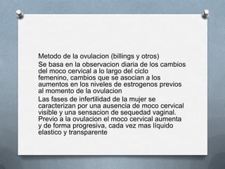 Metodo de la ovulacion (billings y otros)
Se basa en la observacion diaria de los cambios
del moco cervical a lo largo del ciclo
femenino, cambios que se asocian a los
aumentos en los niveles de estrogenos previos
al momento de la ovulacion
Las fases de infertilidad de la mujer se
caracterizan por una ausencia de moco cervical
visible y una sensacion de sequedad vaginal.
Previo a la ovulacion el moco cervical aumenta
y de forma progresiva, cada vez mas líquido
elastico y transparente
 