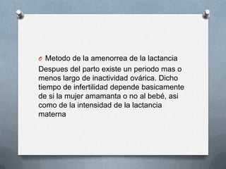 O Metodo de la amenorrea de la lactancia
Despues del parto existe un periodo mas o
menos largo de inactividad ovárica. Dicho
tiempo de infertilidad depende basicamente
de si la mujer amamanta o no al bebé, asi
como de la intensidad de la lactancia
materna
 