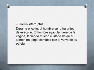 O Coitus interruptus
Durante el coito, el hombre se retira antes
de eyacular. El hombre eyacula fuera de la
vagina, teniendo mucho cuidado de qe el
semen no tenga contacto con la vulva de su
pareja
 