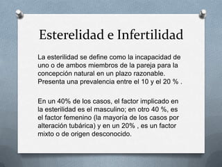 Esterelidad e Infertilidad
La esterilidad se define como la incapacidad de
uno o de ambos miembros de la pareja para la
concepción natural en un plazo razonable.
Presenta una prevalencia entre el 10 y el 20 % .
En un 40% de los casos, el factor implicado en
la esterilidad es el masculino; en otro 40 %, es
el factor femenino (la mayoría de los casos por
alteración tubárica) y en un 20% , es un factor
mixto o de origen desconocido.
 