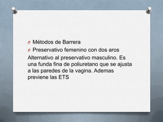 O Métodos de Barrera
O Preservativo femenino con dos aros
Alternativo al preservativo masculino. Es
una funda fina de poliuretano que se ajusta
a las paredes de la vagina. Ademas
previene las ETS
 