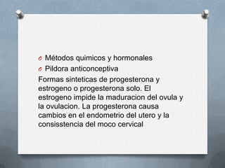 O Métodos quimicos y hormonales
O Pildora anticonceptiva
Formas sinteticas de progesterona y
estrogeno o progesterona solo. El
estrogeno impide la maduracion del ovula y
la ovulacion. La progesterona causa
cambios en el endometrio del utero y la
consisstencia del moco cervical
 