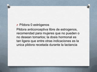O Píldora 0 estrógenos
Pildora anticonceptiva libre de estrogenos,
recomendad para mujeres que no pueden o
no desean tomarlos; la dosis hormonal es
tan ligera que entre otras indicaciones es la
unica pildora recetada durante la lactancia
 