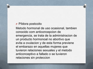 O Píldora postcoito
Metodo hormonal de uso ocasional, tambien
conocido com anticoncepcion de
emergencia, se trata de la administracion de
un producto hormonoal no abortivo que
evita a ovulacion y de esta forma previene
el embarazo en aquellas mujeres que
tuvieron relaciones sexuales y el metodo
anticonceptivo a fallado o se tuvieron
relaciones sin proteccion
 