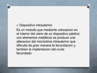 O Dispositivo intrauterino
Es un metodo que mediante colocacion en
el interior del utero de un dispositivo pástico
con elementos metálicos se produce una
alteracion del microclima intrauterino que
dificulta de gran manera la fecundacion y
tambien la implantacion del ovulo
fecundado
 