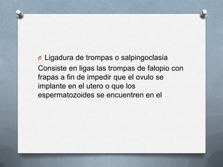 O Ligadura de trompas o salpingoclasia
Consiste en ligas las trompas de falopio con
frapas a fin de impedir que el ovulo se
implante en el utero o que los
espermatozoides se encuentren en el
 