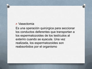 O Vasectomia
Es una operación quirúrgica para seccionar
los conductos deferentes que transportan a
los espermatozoides de los testículos al
exteriro cuando se eyacula. Una vez
realizada, los espermatozoides son
reabsorbidos por el organismo
 