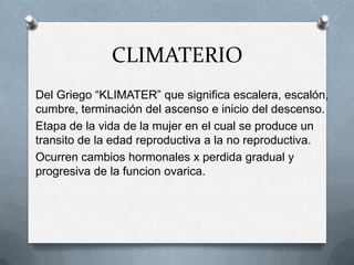 CLIMATERIO
Del Griego “KLIMATER” que significa escalera, escalón,
cumbre, terminación del ascenso e inicio del descenso.
Etapa de la vida de la mujer en el cual se produce un
transito de la edad reproductiva a la no reproductiva.
Ocurren cambios hormonales x perdida gradual y
progresiva de la funcion ovarica.
 