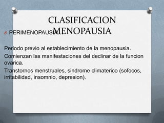 CLASIFICACION
MENOPAUSIAO PERIMENOPAUSIA…
Periodo previo al establecimiento de la menopausia.
Comienzan las manifestaciones del declinar de la funcion
ovarica.
Transtornos menstruales, sindrome climaterico (sofocos,
irritabilidad, insomnio, depresion).
 