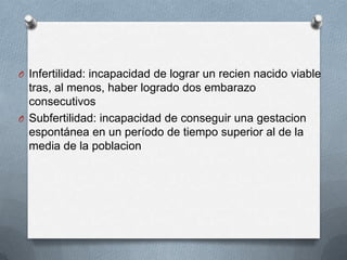 O Infertilidad: incapacidad de lograr un recien nacido viable
tras, al menos, haber logrado dos embarazo
consecutivos
O Subfertilidad: incapacidad de conseguir una gestacion
espontánea en un período de tiempo superior al de la
media de la poblacion
 