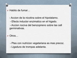 O Habito de fumar…
- Accion de la nicotina sobre el hipotalamo.
- Efecto inductor enzimatico en el higado.
- Accion nociva del benzopireno sobre las cell
germinativas.
O Otros…
- Ptes con nutricion vegetariana es mas precoz.
- Ligadura de trompas adelanta.
 