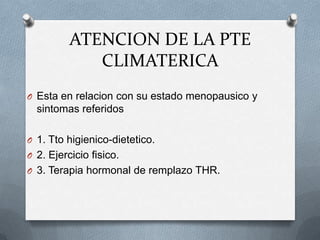 ATENCION DE LA PTE
CLIMATERICA
O Esta en relacion con su estado menopausico y
sintomas referidos
O 1. Tto higienico-dietetico.
O 2. Ejercicio fisico.
O 3. Terapia hormonal de remplazo THR.
 