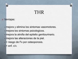THR
O Ventajas:
- mejora y elimina los sintomas vasomotores.
- mejora los sintomas psicologicos.
- mejora la atrofia del epitelio genitourinario.
- mejora las alteraciones de la piel.
- < riesgo de Fx por osteoporosis.
- < enf. c/v.
 