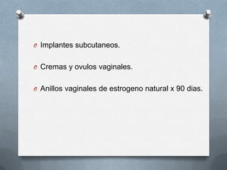 O Implantes subcutaneos.
O Cremas y ovulos vaginales.
O Anillos vaginales de estrogeno natural x 90 dias.
 