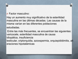O Factor masculino:
Hay un aumento muy significativo de la esterilidad
masculina en las últimas décadas. Las causas de la
misma varían en las diferentes poblaciones
estudiadas.
Entre las más frecuentes, se encuentran las siguientes:
varicocele, esterilidad masculina de causa
idiopática, insuficiencia
testicular, criptorquidia, azoospermia, orquiepididimitis, alt
eraciones hipotalámicas
 