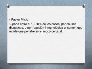 O Factor Mixto
Supone entre el 10-20% de los casos, por causas
idiopáticas, o por reacción inmunológica al semen que
impide que penetre en el moco cervical.
 