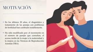 MOTIVACIÓN
✤ En los últimos 20 años, el diagnóstico y
tratamiento de las parejas con problemas
de fertilidad han cambiado notablemente
.

✤ Ha sido modi
fi
cado por: el incremento en
el número de parejas que consultan, el
acceso tardío de la mujer a la maternidad y
la mejora en las Técnicas de Reproducción
Asistida (TRA).
3
 
