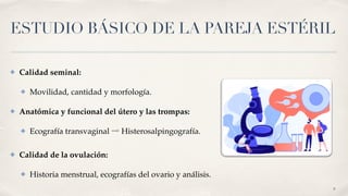ESTUDIO BÁSICO DE LA PAREJA ESTÉRIL
✤ Calidad seminal
:

✤ Movilidad, cantidad y morfología
.

✤ Anatómica y funcional del útero y las trompas
:

✤ Ecografía transvaginal ⇨ Histerosalpingografía
.

✤ Calidad de la ovulación
:

✤ Historia menstrual, ecografías del ovario y análisis.
9
 