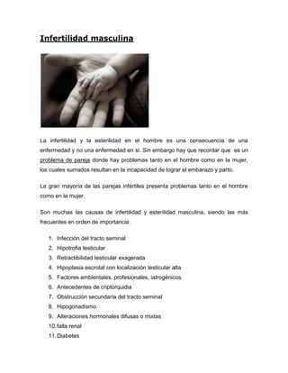 Infertilidad masculina




La infertilidad y la esterilidad en el hombre es una consecuencia de una
enfermedad y no una enfermedad en si. Sin embargo hay que recordar que es un
problema de pareja donde hay problemas tanto en el hombre como en la mujer,
los cuales sumados resultan en la incapacidad de lograr el embarazo y parto.

La gran mayoría de las parejas infértiles presenta problemas tanto en el hombre
como en la mujer.

Son muchas las causas de infertilidad y esterilidad masculina, siendo las más
frecuentes en orden de importancia:

   1. Infección del tracto seminal
   2. Hipotrofia testicular
   3. Retractibilidad testicular exagerada
   4. Hipoplasia escrotal con localización testicular alta
   5. Factores ambientales, profesionales, iatrogénicos
   6. Antecedentes de criptorquidia
   7. Obstrucción secundaria del tracto seminal
   8. Hipogonadismo
   9. Alteraciones hormonales difusas o mixtas
   10. falla renal
   11. Diabetes
 