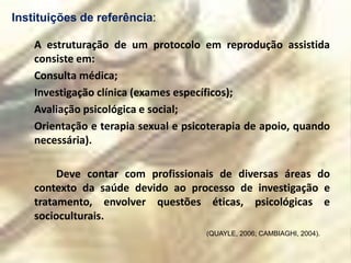 Instituições de referência:

    A estruturação de um protocolo em reprodução assistida
    consiste em:
    Consulta médica;
    Investigação clínica (exames específicos);
    Avaliação psicológica e social;
    Orientação e terapia sexual e psicoterapia de apoio, quando
    necessária).

         Deve contar com profissionais de diversas áreas do
    contexto da saúde devido ao processo de investigação e
    tratamento, envolver questões éticas, psicológicas e
    socioculturais.
                                      (QUAYLE, 2006; CAMBIAGHI, 2004).
 