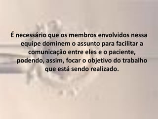 É necessário que os membros envolvidos nessa
   equipe dominem o assunto para facilitar a
      comunicação entre eles e o paciente,
  podendo, assim, focar o objetivo do trabalho
            que está sendo realizado.
 