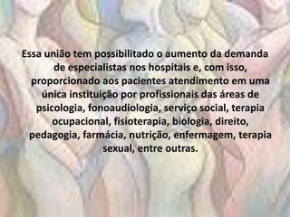 Essa união tem possibilitado o aumento da demanda
       de especialistas nos hospitais e, com isso,
  proporcionado aos pacientes atendimento em uma
    única instituição por profissionais das áreas de
   psicologia, fonoaudiologia, serviço social, terapia
       ocupacional, fisioterapia, biologia, direito,
 pedagogia, farmácia, nutrição, enfermagem, terapia
                  sexual, entre outras.
 