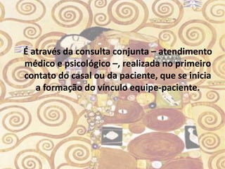 É através da consulta conjunta – atendimento
médico e psicológico –, realizada no primeiro
contato do casal ou da paciente, que se inicia
   a formação do vínculo equipe-paciente.
 
