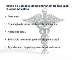 Rotina de Equipe Multidisciplinar em Reprodução
Humana Assistida:

• Anamnese.

• Orientação da rotina estabelecida pela equipe.

• Adesão do casal.

• Solicitação de exames preliminares para o casal.

• Agendamento do grupo psicoeducacional – casal.
 