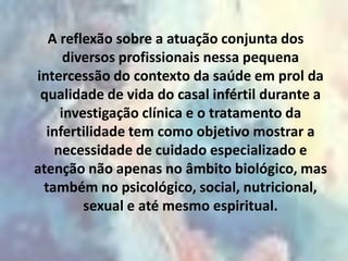 A reflexão sobre a atuação conjunta dos
     diversos profissionais nessa pequena
intercessão do contexto da saúde em prol da
 qualidade de vida do casal infértil durante a
    investigação clínica e o tratamento da
  infertilidade tem como objetivo mostrar a
   necessidade de cuidado especializado e
atenção não apenas no âmbito biológico, mas
 também no psicológico, social, nutricional,
        sexual e até mesmo espiritual.
 