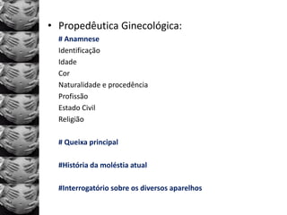 • Propedêutica Ginecológica:
  # Anamnese
  Identificação
  Idade
  Cor
  Naturalidade e procedência
  Profissão
  Estado Civil
  Religião

  # Queixa principal

  #História da moléstia atual

  #Interrogatório sobre os diversos aparelhos
 